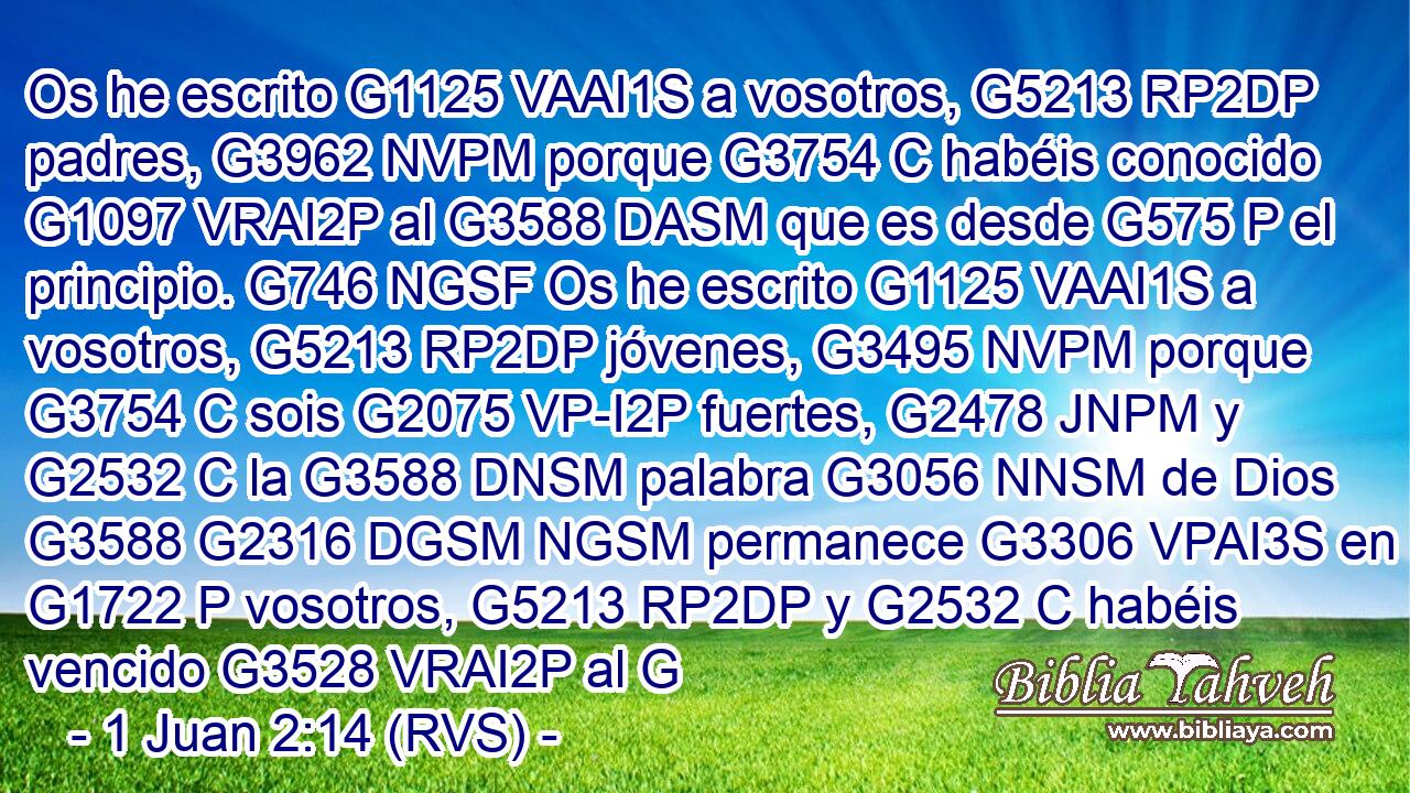 Os he escrito G1125 VAAI1S a vosotros, G5213 RP2DP padres, G3962 NVPM porque G3754 C habéis conocido G1097 VRAI2P al G3588 DASM que es desde G575 P el principio. G746 NGSF Os he escrito G1125 VAAI1S a vosotros, G5213 RP2DP jóvenes, G3495 NVPM porque G3754 C sois G2075 VP-I2P fuertes, G2478 JNPM y G2532 C la G3588 DNSM palabra G3056 NNSM de Dios G3588 G2316 DGSM NGSM permanece G3306 VPAI3S en G1722 P vosotros, G5213 RP2DP y G2532 C habéis vencido G3528 VRAI2P al G