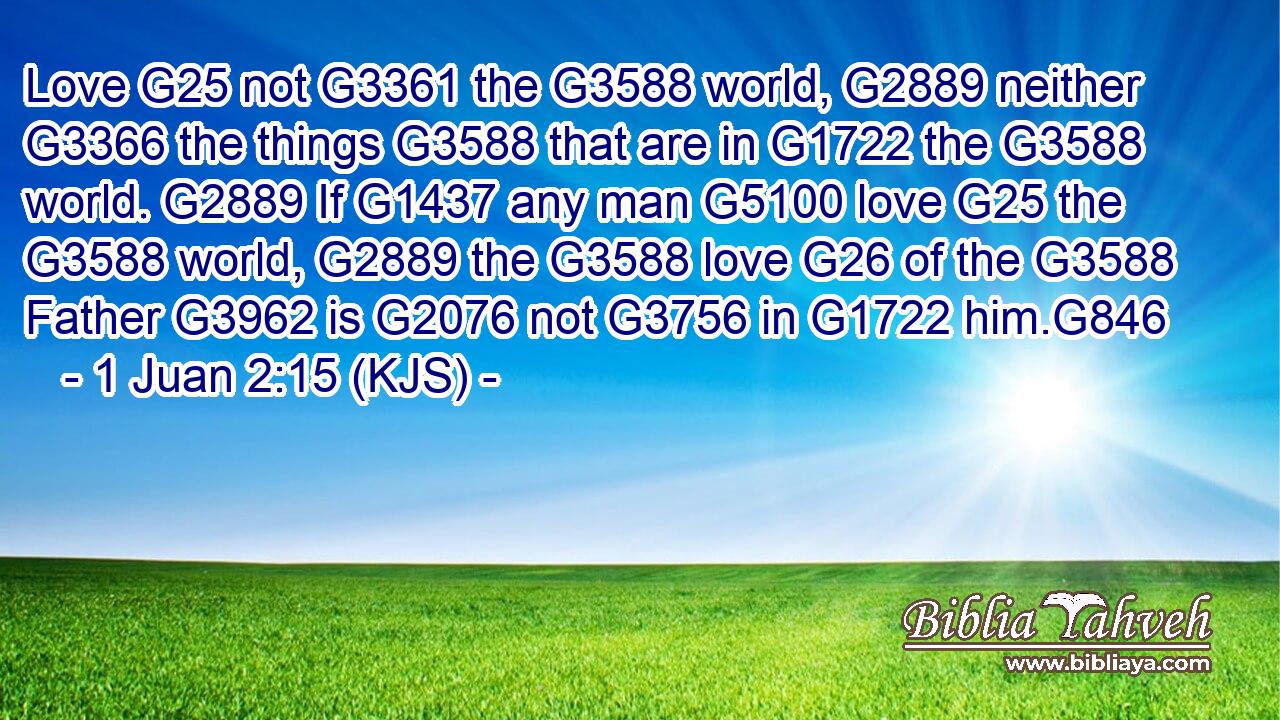 Love G25 not G3361 the G3588 world, G2889 neither G3366 the things G3588 that are in G1722 the G3588 world. G2889 If G1437 any man G5100 love G25 the G3588 world, G2889 the G3588 love G26 of the G3588 Father G3962 is G2076 not G3756 in G1722 him.G846