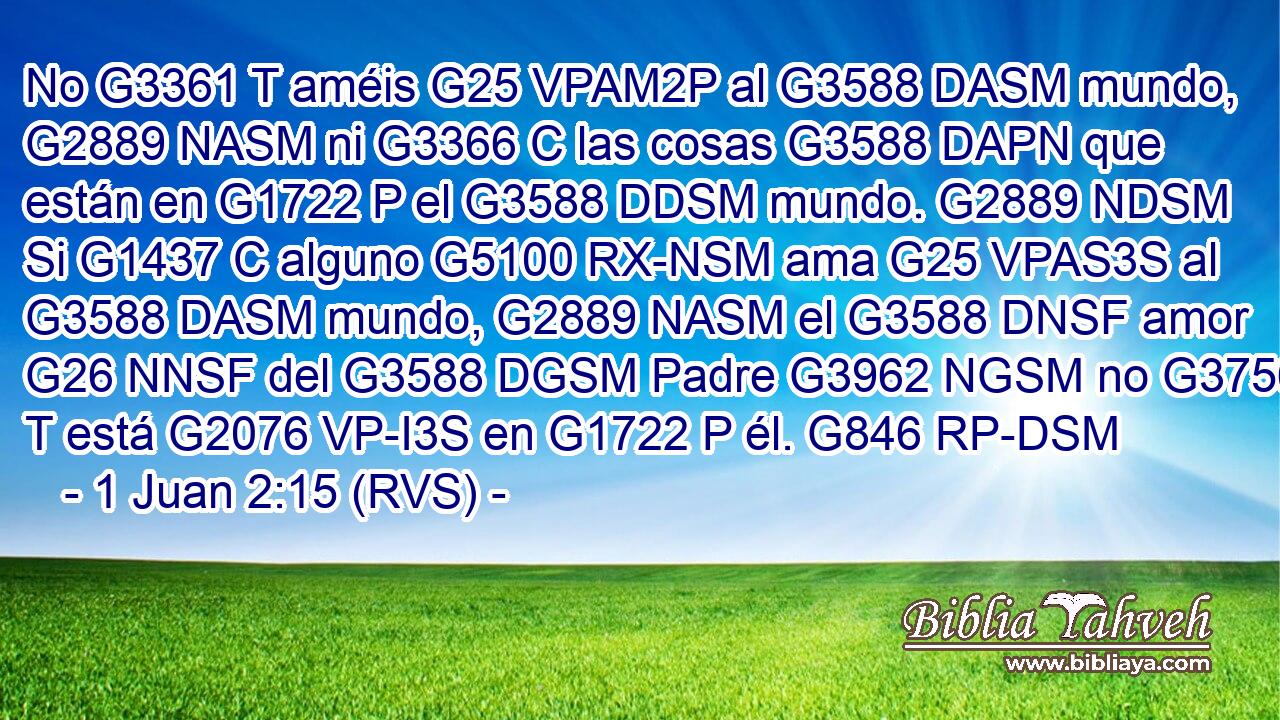No G3361 T améis G25 VPAM2P al G3588 DASM mundo, G2889 NASM ni G3366 C las cosas G3588 DAPN que están en G1722 P el G3588 DDSM mundo. G2889 NDSM Si G1437 C alguno G5100 RX-NSM ama G25 VPAS3S al G3588 DASM mundo, G2889 NASM el G3588 DNSF amor G26 NNSF del G3588 DGSM Padre G3962 NGSM no G3756 T está G2076 VP-I3S en G1722 P él. G846 RP-DSM 