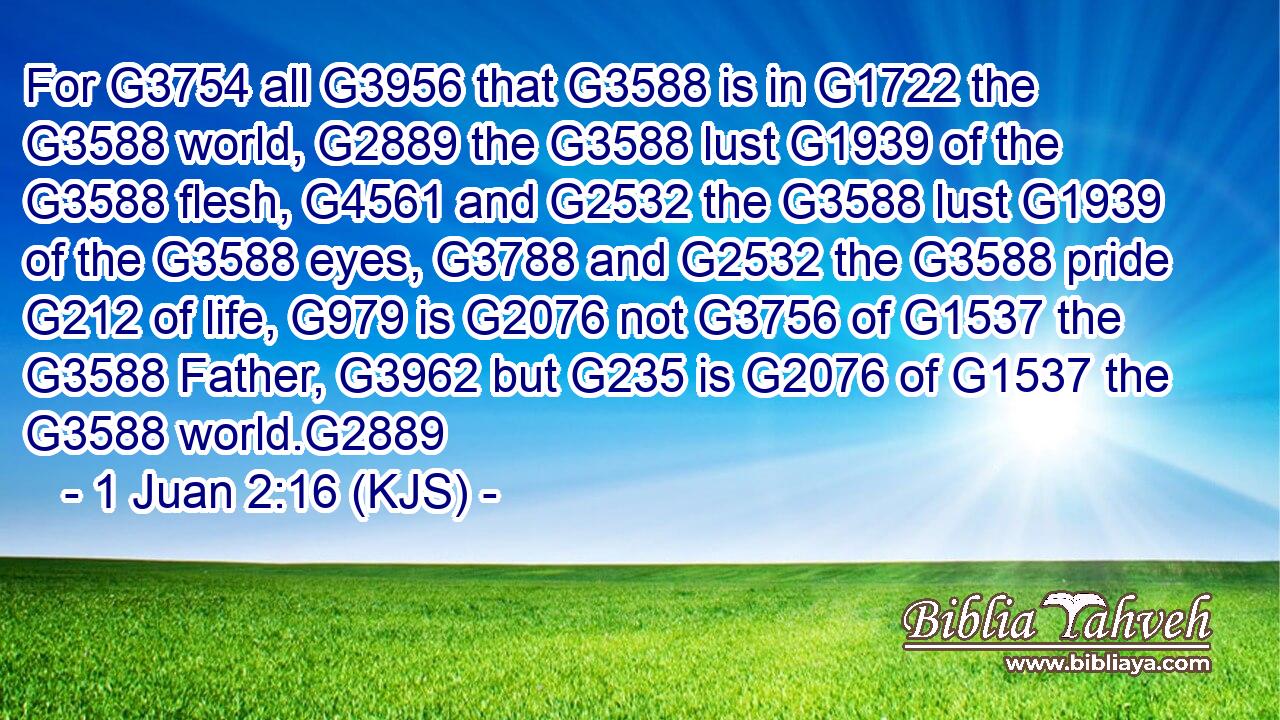 For G3754 all G3956 that G3588 is in G1722 the G3588 world, G2889 the G3588 lust G1939 of the G3588 flesh, G4561 and G2532 the G3588 lust G1939 of the G3588 eyes, G3788 and G2532 the G3588 pride G212 of life, G979 is G2076 not G3756 of G1537 the G3588 Father, G3962 but G235 is G2076 of G1537 the G3588 world.G2889