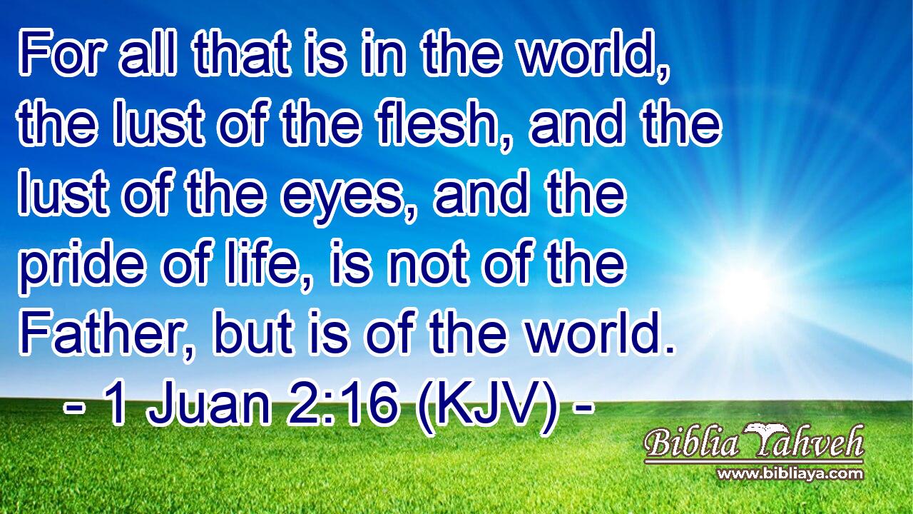 For all that is in the world, the lust of the flesh, and the lust of the eyes, and the pride of life, is not of the Father, but is of the world.