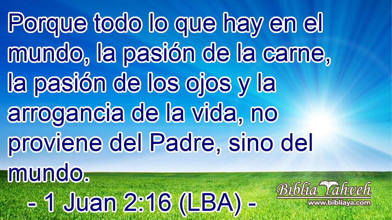 Porque todo lo que hay en el mundo, la pasión de la carne, la pasión de los ojos y la arrogancia de la vida, no proviene del Padre, sino del mundo.