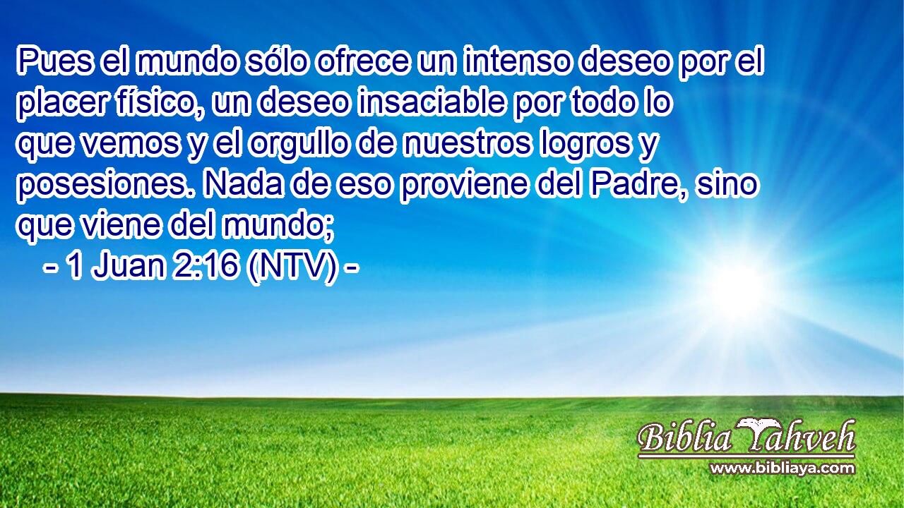 Pues el mundo sólo ofrece un intenso deseo por el placer físico, un deseo insaciable por todo lo que vemos y el orgullo de nuestros logros y posesiones. Nada de eso proviene del Padre, sino que viene del mundo;