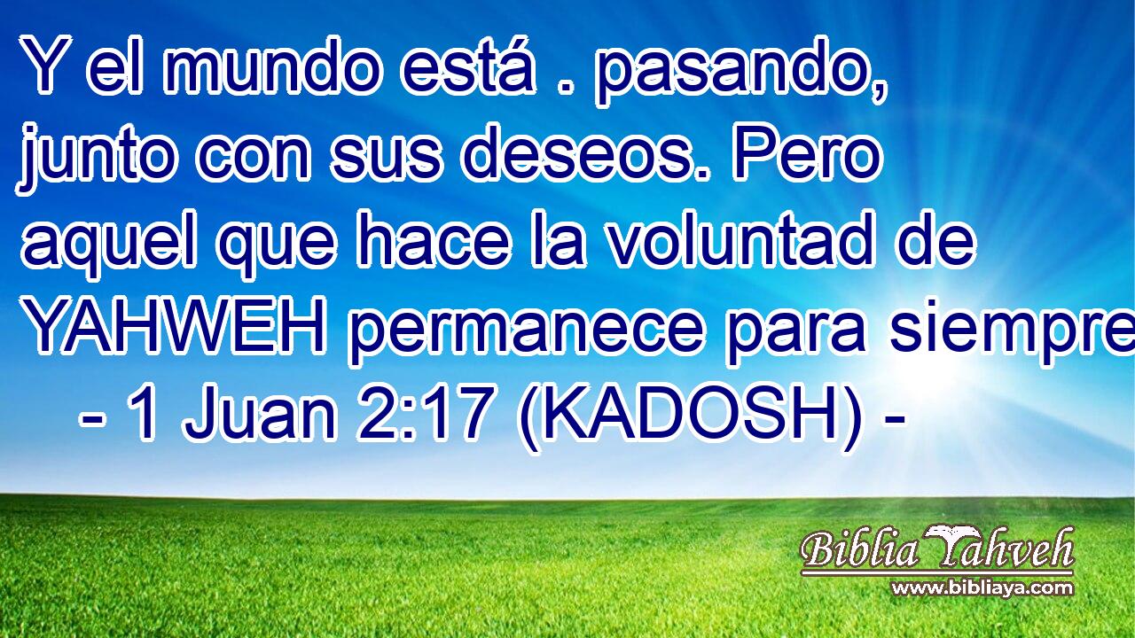  Y el mundo está . pasando, junto con sus deseos. Pero aquel que hace la voluntad de YAHWEH permanece para siempre. 