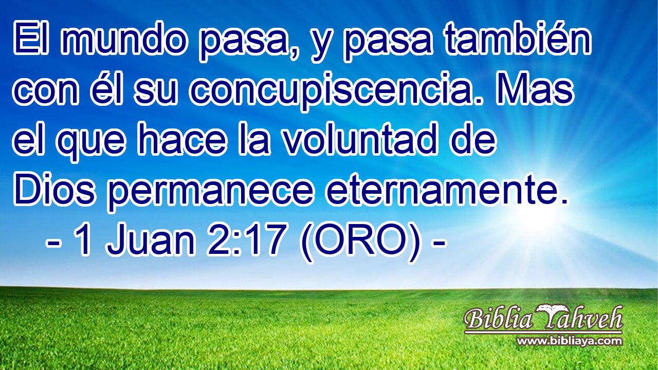  El mundo pasa, y pasa también con él su concupiscencia. Mas el que hace la voluntad de Dios permanece eternamente. 