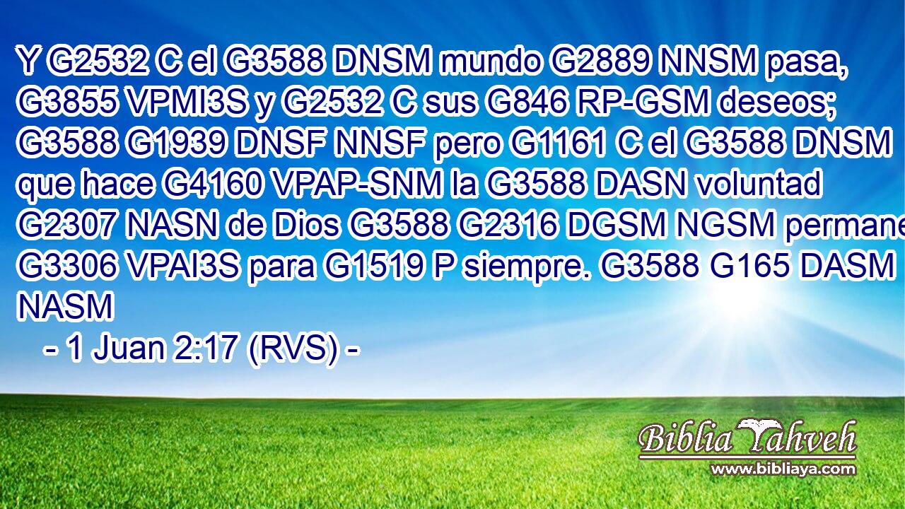 Y G2532 C el G3588 DNSM mundo G2889 NNSM pasa, G3855 VPMI3S y G2532 C sus G846 RP-GSM deseos; G3588 G1939 DNSF NNSF pero G1161 C el G3588 DNSM que hace G4160 VPAP-SNM la G3588 DASN voluntad G2307 NASN de Dios G3588 G2316 DGSM NGSM permanece G3306 VPAI3S para G1519 P siempre. G3588 G165 DASM NASM 