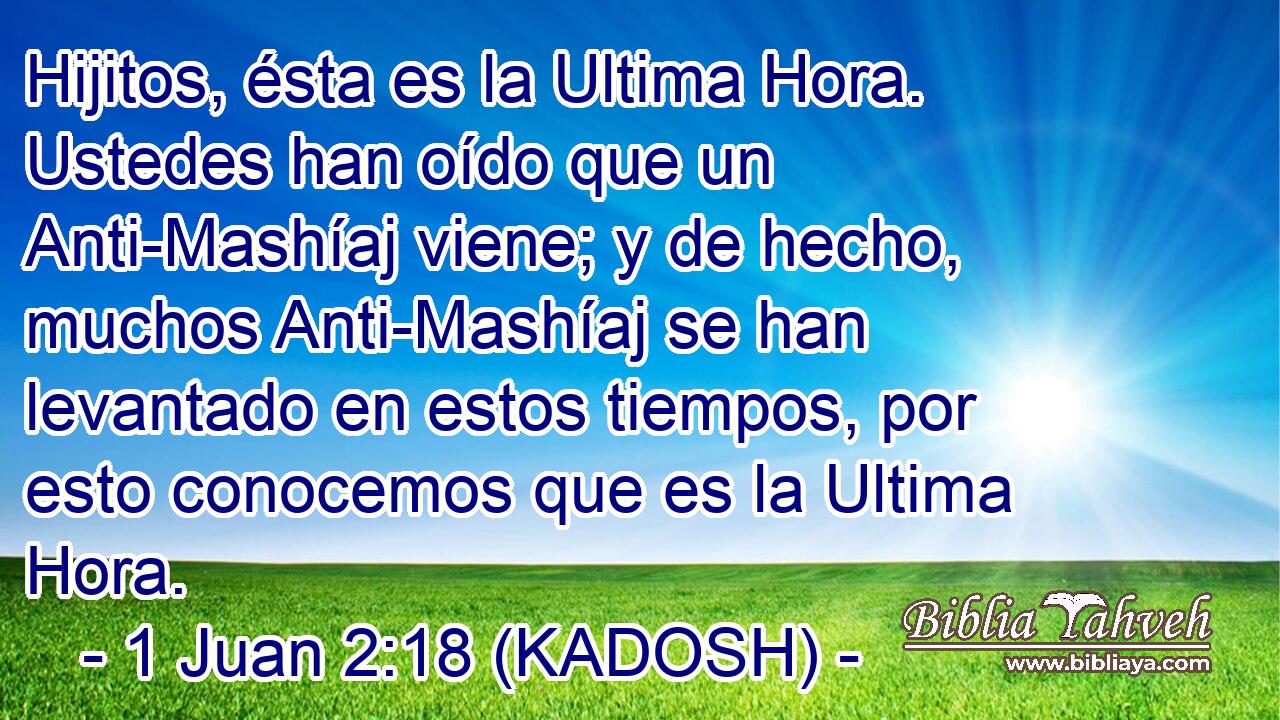  Hijitos, ésta es la Ultima Hora. Ustedes han oído que un Anti-Mashíaj viene; y de hecho, muchos Anti-Mashíaj se han levantado en estos tiempos, por esto conocemos que es la Ultima Hora. 