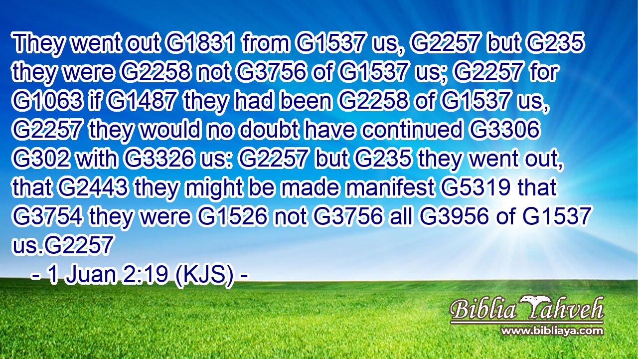 They went out G1831 from G1537 us, G2257 but G235 they were G2258 not G3756 of G1537 us; G2257 for G1063 if G1487 they had been G2258 of G1537 us, G2257 they would no doubt have continued G3306  G302 with G3326 us: G2257 but G235 they went out, that G2443 they might be made manifest G5319 that G3754 they were G1526 not G3756 all G3956 of G1537 us.G2257