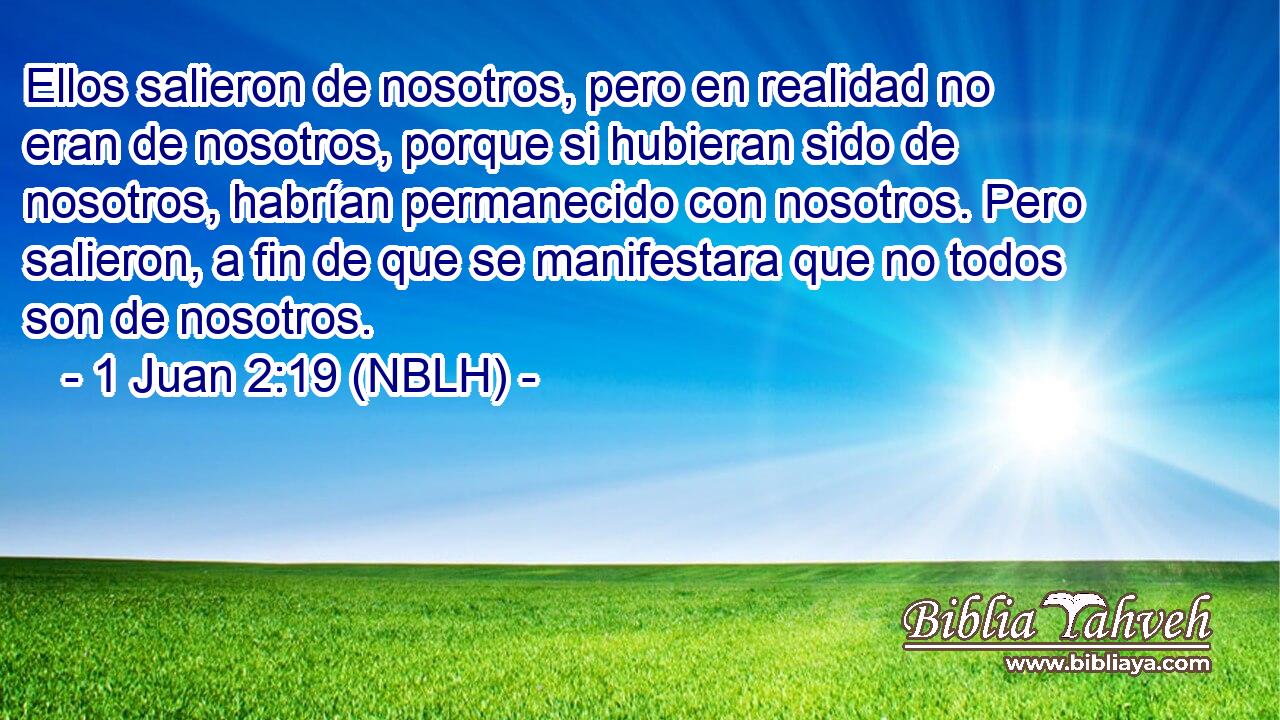  Ellos salieron de nosotros, pero en realidad no eran de nosotros, porque si hubieran sido de nosotros, habrían permanecido con nosotros. Pero salieron, a fin de que se manifestara que no todos son de nosotros. 