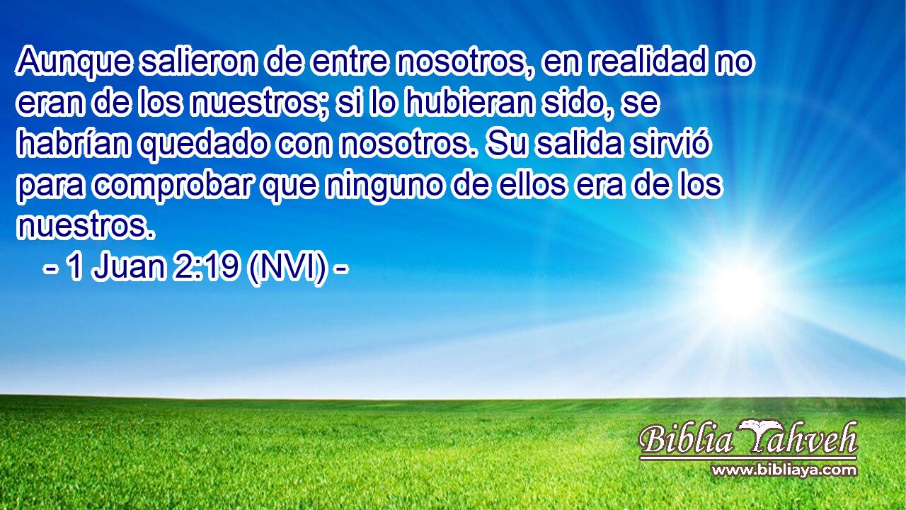  Aunque salieron de entre nosotros, en realidad no eran de los nuestros; si lo hubieran sido, se habrían quedado con nosotros. Su salida sirvió para comprobar que ninguno de ellos era de los nuestros. 