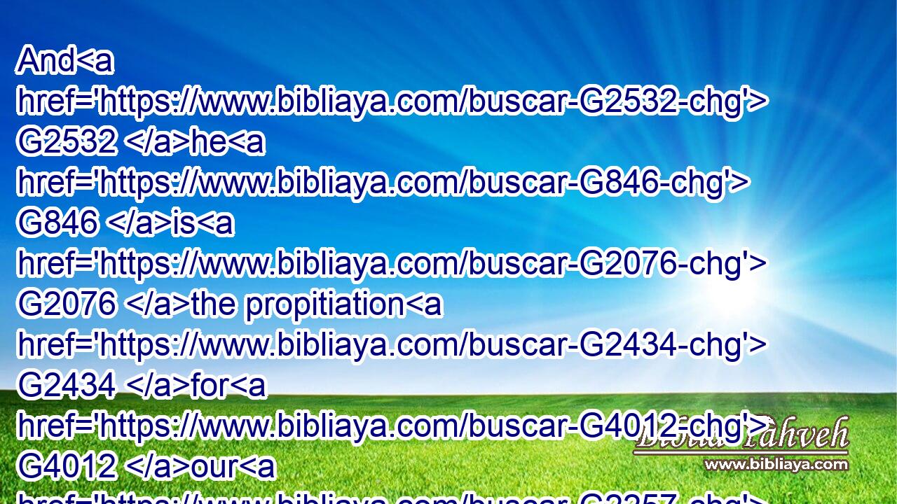 And G2532 he G846 is G2076 the propitiation G2434 for G4012 our G2257 sins: G266 and G1161 not G3756 for G4012 ours G2251 only, G3440 but G235 also G2532 for G4012 the sins of the G3588 whole G3650 world.G2889