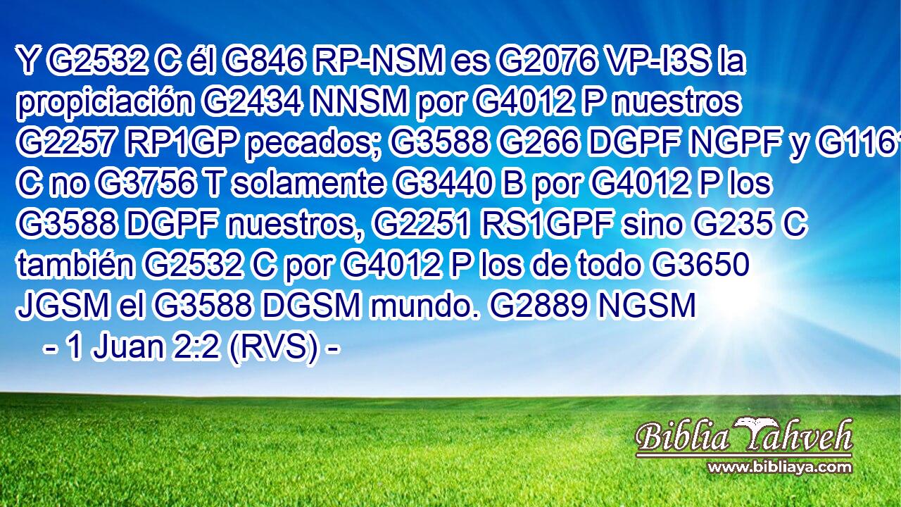 Y G2532 C él G846 RP-NSM es G2076 VP-I3S la propiciación G2434 NNSM por G4012 P nuestros G2257 RP1GP pecados; G3588 G266 DGPF NGPF y G1161 C no G3756 T solamente G3440 B por G4012 P los G3588 DGPF nuestros, G2251 RS1GPF sino G235 C también G2532 C por G4012 P los de todo G3650 JGSM el G3588 DGSM mundo. G2889 NGSM 