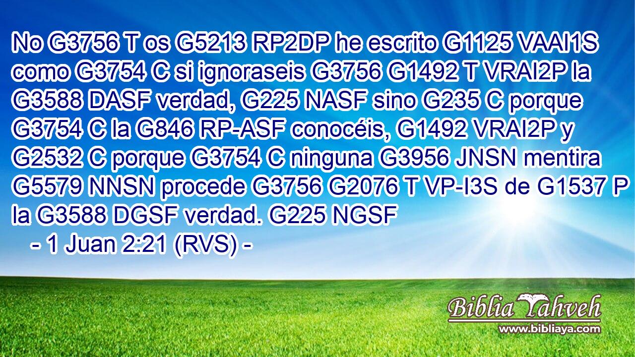 No G3756 T os G5213 RP2DP he escrito G1125 VAAI1S como G3754 C si ignoraseis G3756 G1492 T VRAI2P la G3588 DASF verdad, G225 NASF sino G235 C porque G3754 C la G846 RP-ASF conocéis, G1492 VRAI2P y G2532 C porque G3754 C ninguna G3956 JNSN mentira G5579 NNSN procede G3756 G2076 T VP-I3S de G1537 P la G3588 DGSF verdad. G225 NGSF