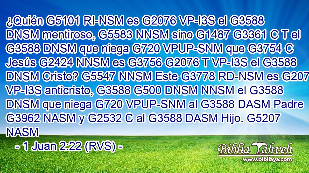 ¿Quién G5101 RI-NSM es G2076 VP-I3S el G3588 DNSM mentiroso, G5583 NNSM sino G1487 G3361 C T el G3588 DNSM que niega G720 VPUP-SNM que G3754 C Jesús G2424 NNSM es G3756 G2076 T VP-I3S el G3588 DNSM Cristo? G5547 NNSM Este G3778 RD-NSM es G2076 VP-I3S anticristo, G3588 G500 DNSM NNSM el G3588 DNSM que niega G720 VPUP-SNM al G3588 DASM Padre G3962 NASM y G2532 C al G3588 DASM Hijo. G5207 NASM 