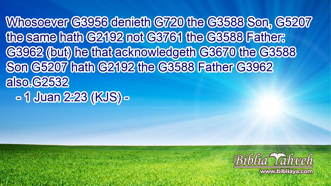 Whosoever G3956 denieth G720 the G3588 Son, G5207 the same hath G2192 not G3761 the G3588 Father: G3962 (but) he that acknowledgeth G3670 the G3588 Son G5207 hath G2192 the G3588 Father G3962 also.G2532