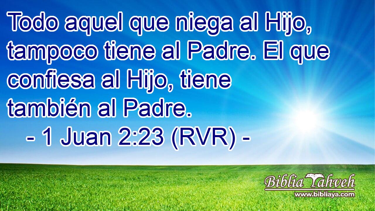 Todo aquel que niega al Hijo, tampoco tiene al Padre. El que confiesa al Hijo, tiene también al Padre.