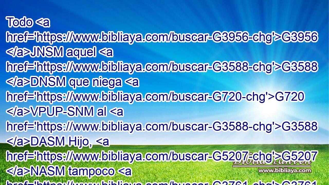 Todo G3956 JNSM aquel G3588 DNSM que niega G720 VPUP-SNM al G3588 DASM Hijo, G5207 NASM tampoco G3761 B tiene G2192 VPAI3S al G3588 DASM Padre. G3962 NASM El G3588 DNSM que confiesa G3670 VPAP-SNM al G3588 DASM Hijo, G5207 NASM tiene G2192 VPAI3S también G2532 C al G3588 DASM Padre. G3962 NASM 