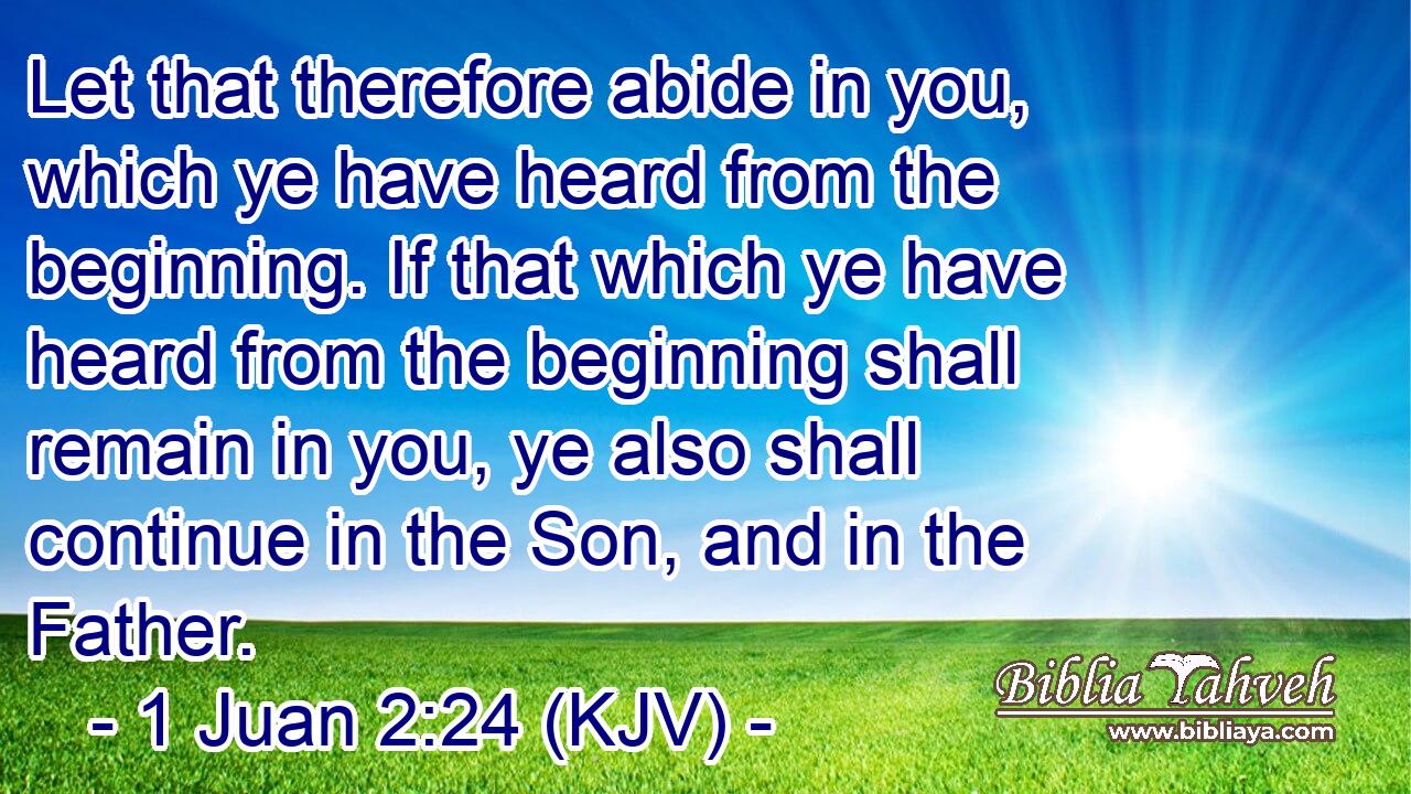 Let that therefore abide in you, which ye have heard from the beginning. If that which ye have heard from the beginning shall remain in you, ye also shall continue in the Son, and in the Father.