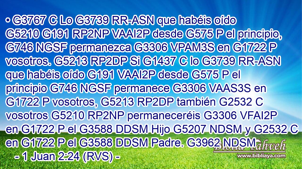 • G3767 C Lo G3739 RR-ASN que habéis oído G5210 G191 RP2NP VAAI2P desde G575 P el principio, G746 NGSF permanezca G3306 VPAM3S en G1722 P vosotros. G5213 RP2DP Si G1437 C lo G3739 RR-ASN que habéis oído G191 VAAI2P desde G575 P el principio G746 NGSF permanece G3306 VAAS3S en G1722 P vosotros, G5213 RP2DP también G2532 C vosotros G5210 RP2NP permaneceréis G3306 VFAI2P en G1722 P el G3588 DDSM Hijo G5207 NDSM y G2532 C en G1722 P el G3588 DDSM Padre. G3962 NDSM