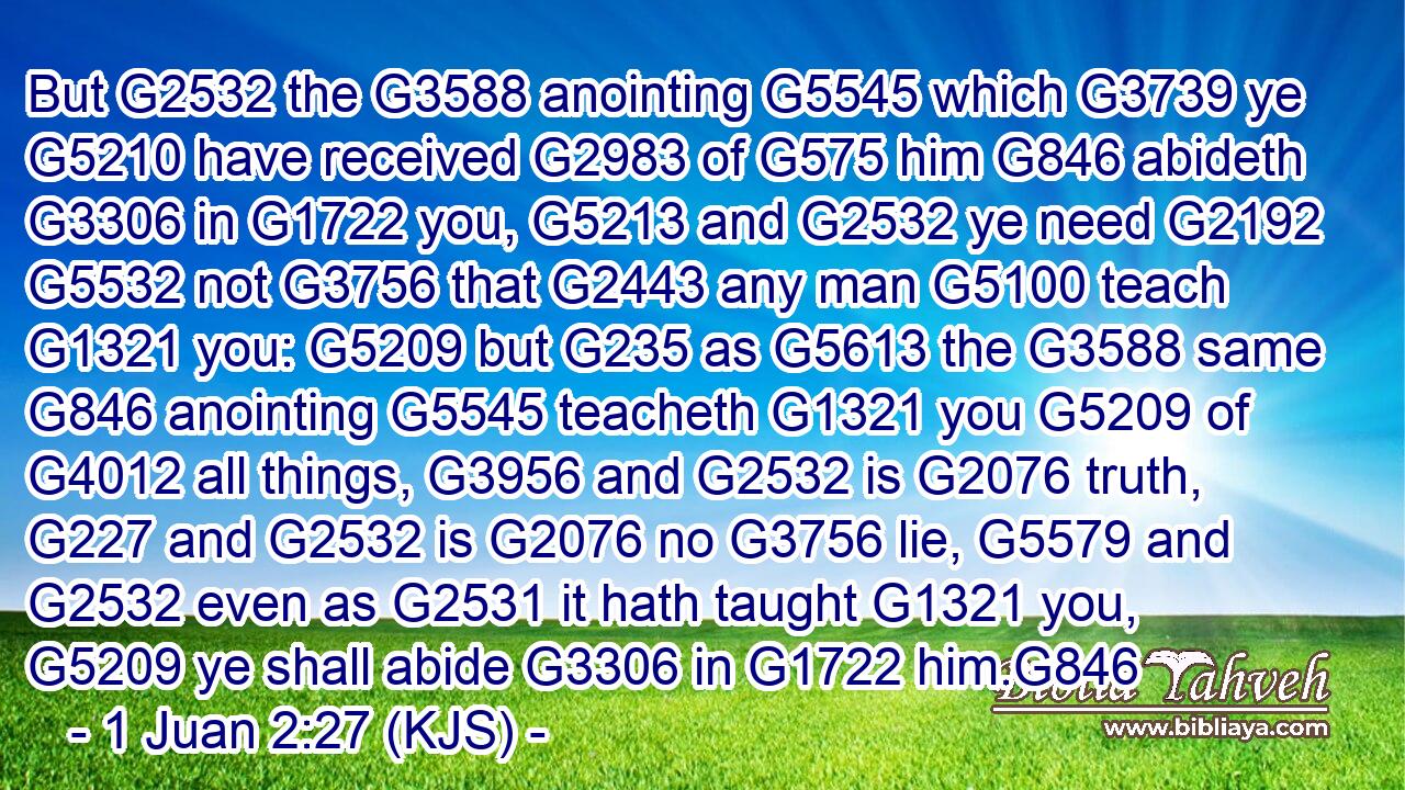 But G2532 the G3588 anointing G5545 which G3739 ye G5210 have received G2983 of G575 him G846 abideth G3306 in G1722 you, G5213 and G2532 ye need G2192  G5532 not G3756 that G2443 any man G5100 teach G1321 you: G5209 but G235 as G5613 the G3588 same G846 anointing G5545 teacheth G1321 you G5209 of G4012 all things, G3956 and G2532 is G2076 truth, G227 and G2532 is G2076 no G3756 lie, G5579 and G2532 even as G2531 it hath taught G1321 you, G5209 ye shall abide G3306 in G1722 him.G846
