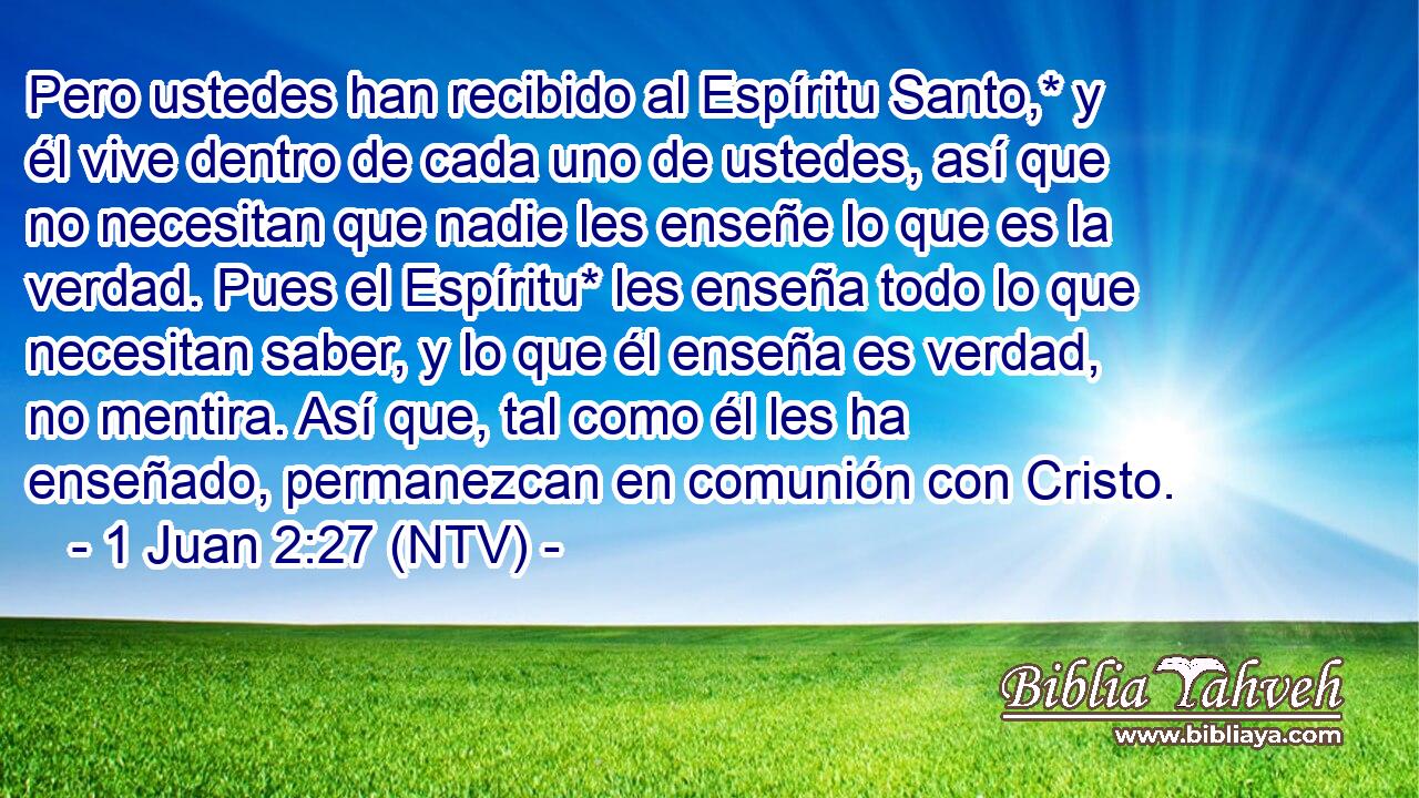 Pero ustedes han recibido al Espíritu Santo,* y él vive dentro de cada uno de ustedes, así que no necesitan que nadie les enseñe lo que es la verdad. Pues el Espíritu* les enseña todo lo que necesitan saber, y lo que él enseña es verdad, no mentira. Así que, tal como él les ha enseñado, permanezcan en comunión con Cristo.