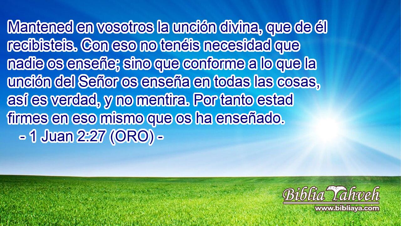  Mantened en vosotros la unción divina, que de él recibisteis. Con eso no tenéis necesidad que nadie os enseñe; sino que conforme a lo que la unción del Señor os enseña en todas las cosas, así es verdad, y no mentira. Por tanto estad firmes en eso mismo que os ha enseñado. 