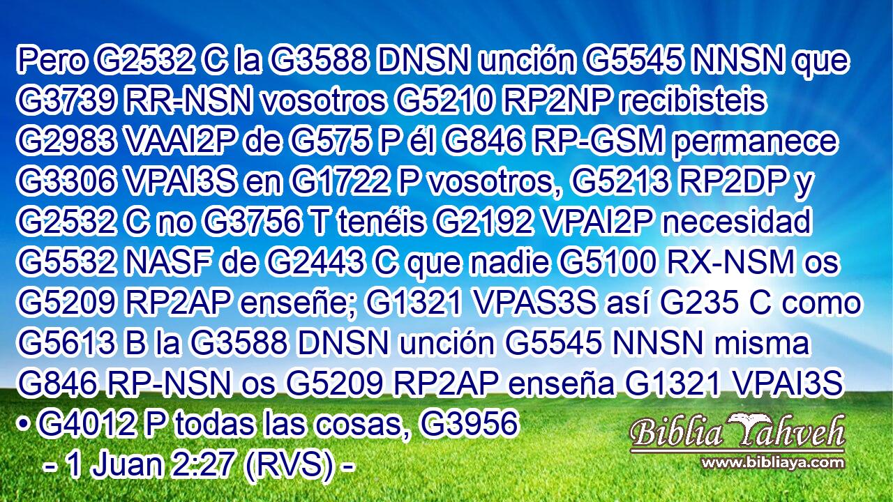 Pero G2532 C la G3588 DNSN unción G5545 NNSN que G3739 RR-NSN vosotros G5210 RP2NP recibisteis G2983 VAAI2P de G575 P él G846 RP-GSM permanece G3306 VPAI3S en G1722 P vosotros, G5213 RP2DP y G2532 C no G3756 T tenéis G2192 VPAI2P necesidad G5532 NASF de G2443 C que nadie G5100 RX-NSM os G5209 RP2AP enseñe; G1321 VPAS3S así G235 C como G5613 B la G3588 DNSN unción G5545 NNSN misma G846 RP-NSN os G5209 RP2AP enseña G1321 VPAI3S • G4012 P todas las cosas, G3956 