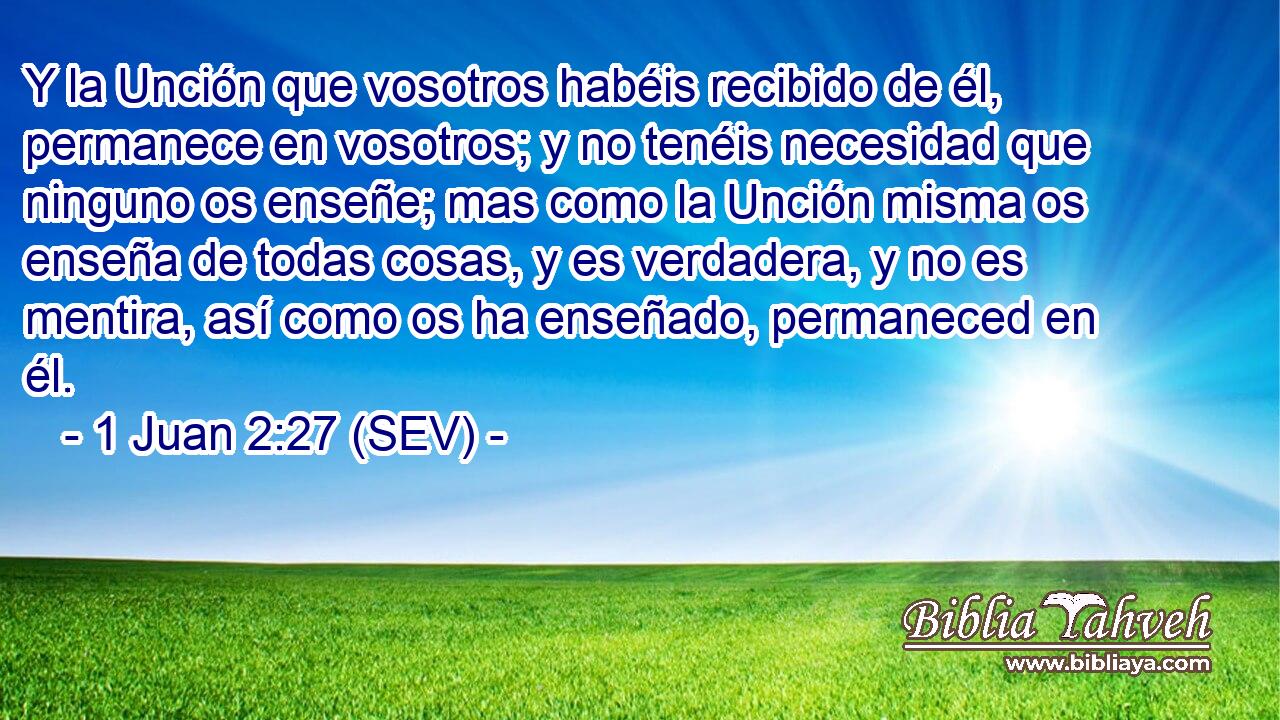 Y la Unción que vosotros habéis recibido de él, permanece en vosotros; y no tenéis necesidad que ninguno os enseñe; mas como la Unción misma os enseña de todas cosas, y es verdadera, y no es mentira, así como os ha enseñado, permaneced en él.
