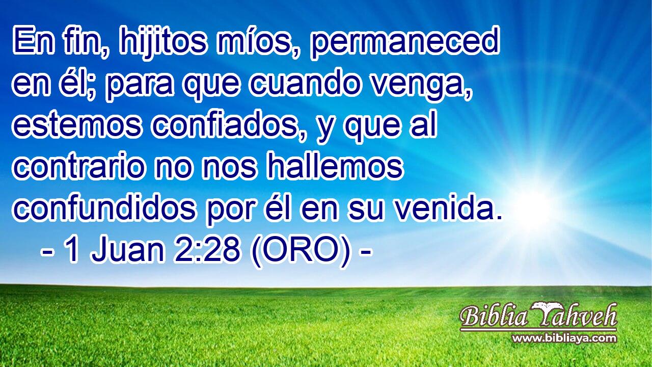  En fin, hijitos míos, permaneced en él; para que cuando venga, estemos confiados, y que al contrario no nos hallemos confundidos por él en su venida. 