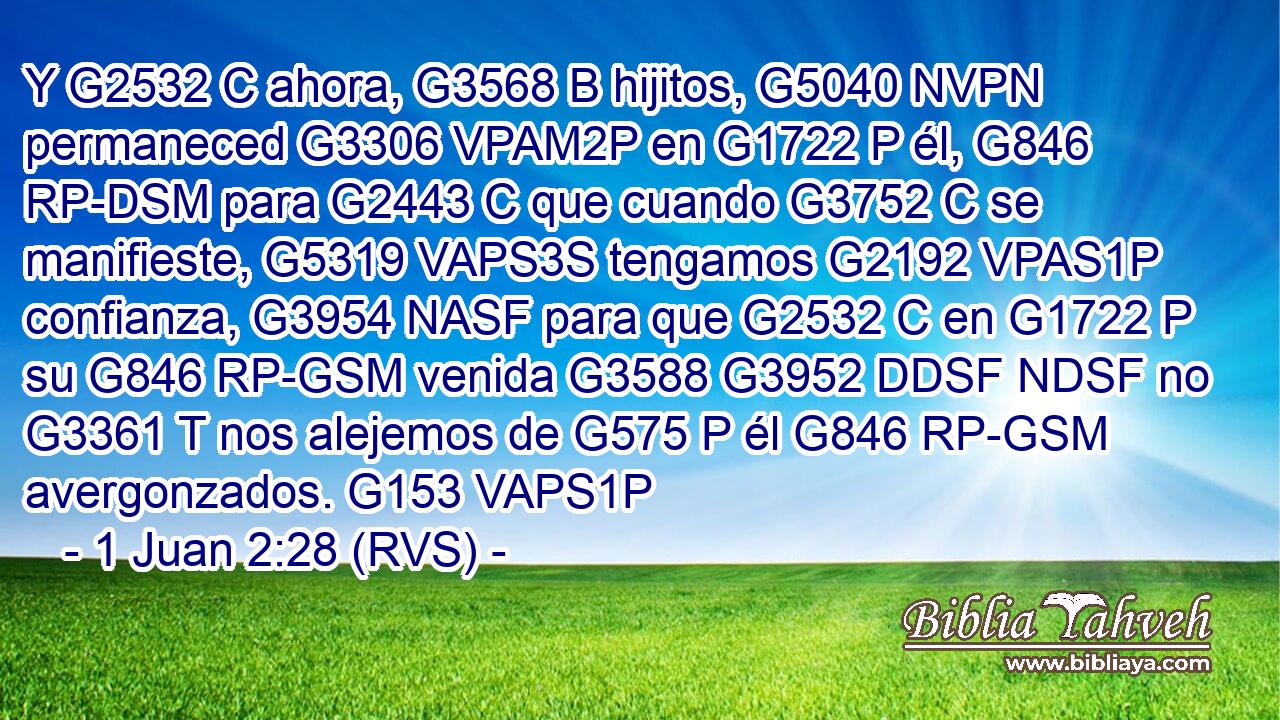 Y G2532 C ahora, G3568 B hijitos, G5040 NVPN permaneced G3306 VPAM2P en G1722 P él, G846 RP-DSM para G2443 C que cuando G3752 C se manifieste, G5319 VAPS3S tengamos G2192 VPAS1P confianza, G3954 NASF para que G2532 C en G1722 P su G846 RP-GSM venida G3588 G3952 DDSF NDSF no G3361 T nos alejemos de G575 P él G846 RP-GSM avergonzados. G153 VAPS1P 
