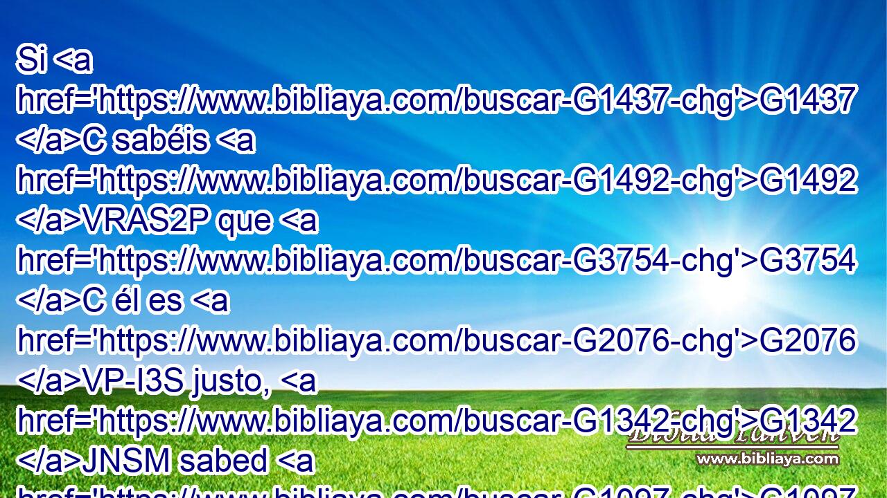 Si G1437 C sabéis G1492 VRAS2P que G3754 C él es G2076 VP-I3S justo, G1342 JNSM sabed G1097 VPAI2P también que G3754 C todo G3956 JNSM el G3588 DNSM que hace G4160 VPAP-SNM justicia G3588 G1343 DASF NASF es nacido G1080 VRPI3S de G1537 P él. G846 RP-GSM 