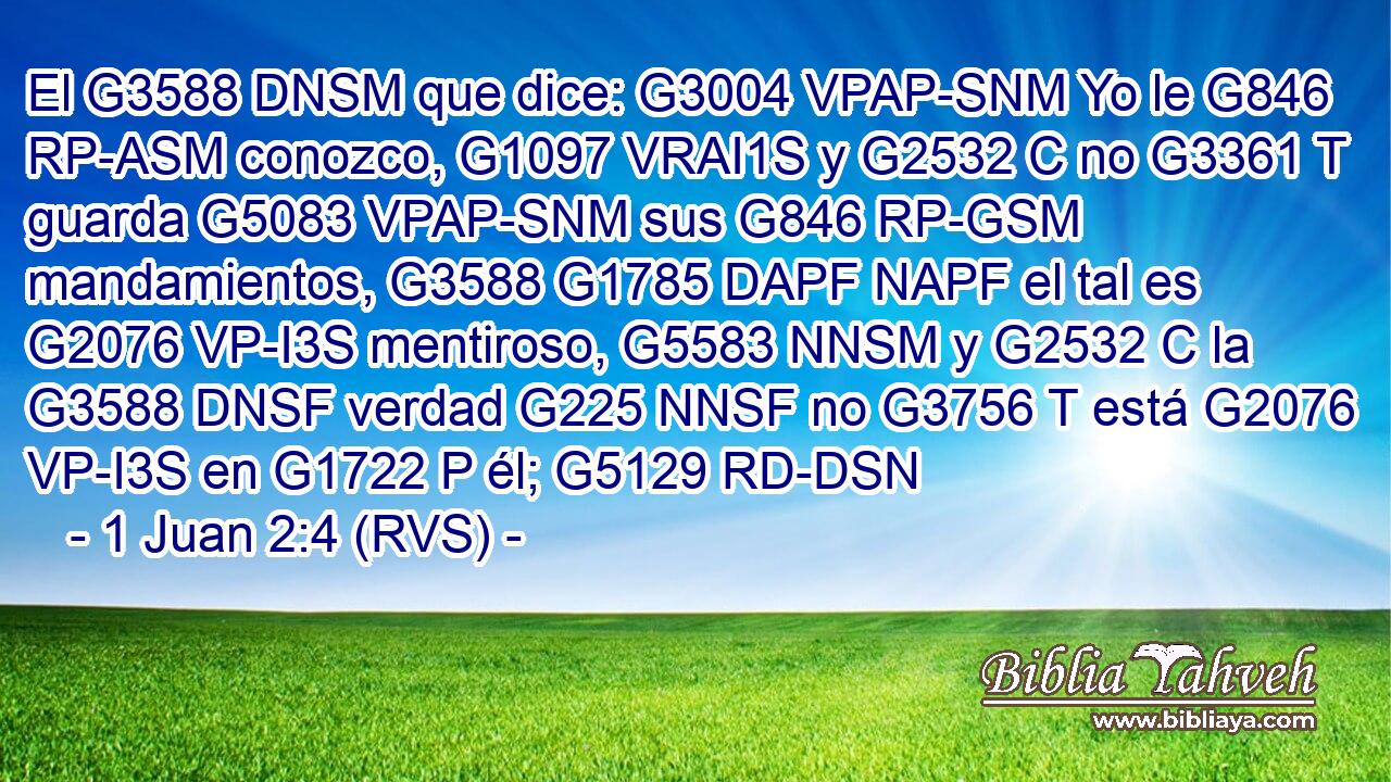 El G3588 DNSM que dice: G3004 VPAP-SNM Yo le G846 RP-ASM conozco, G1097 VRAI1S y G2532 C no G3361 T guarda G5083 VPAP-SNM sus G846 RP-GSM mandamientos, G3588 G1785 DAPF NAPF el tal es G2076 VP-I3S mentiroso, G5583 NNSM y G2532 C la G3588 DNSF verdad G225 NNSF no G3756 T está G2076 VP-I3S en G1722 P él; G5129 RD-DSN 