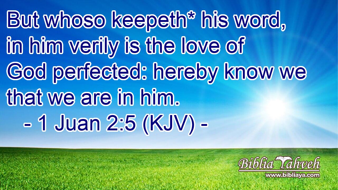 But whoso keepeth* his word, in him verily is the love of God perfected: hereby know we that we are in him.