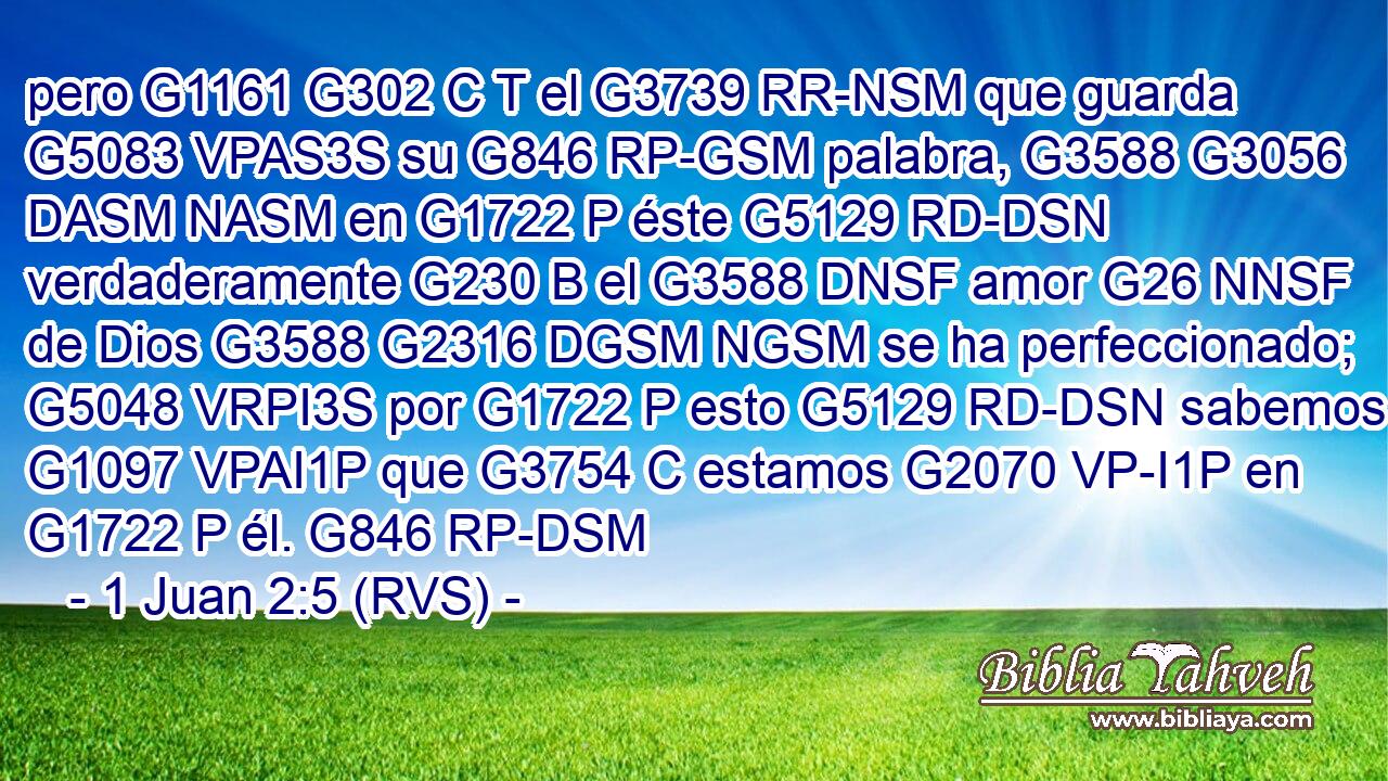 pero G1161 G302 C T el G3739 RR-NSM que guarda G5083 VPAS3S su G846 RP-GSM palabra, G3588 G3056 DASM NASM en G1722 P éste G5129 RD-DSN verdaderamente G230 B el G3588 DNSF amor G26 NNSF de Dios G3588 G2316 DGSM NGSM se ha perfeccionado; G5048 VRPI3S por G1722 P esto G5129 RD-DSN sabemos G1097 VPAI1P que G3754 C estamos G2070 VP-I1P en G1722 P él. G846 RP-DSM 