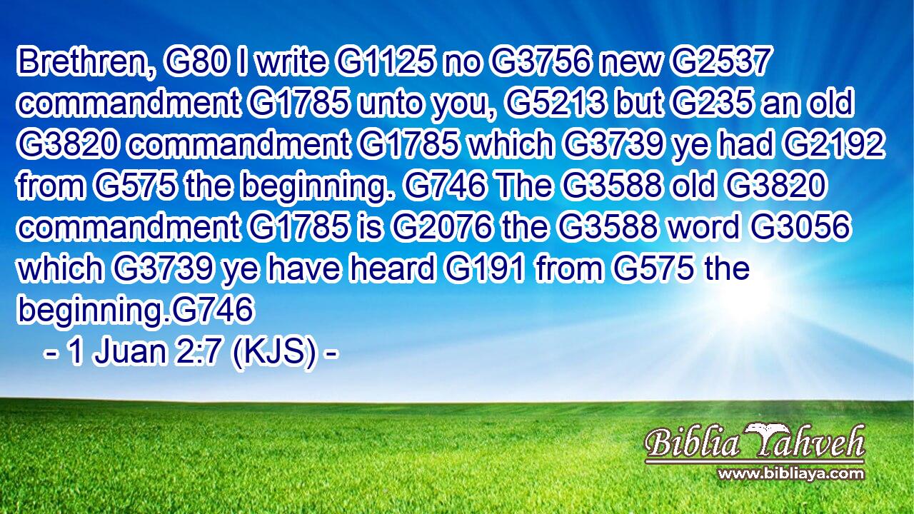 Brethren, G80 I write G1125 no G3756 new G2537 commandment G1785 unto you, G5213 but G235 an old G3820 commandment G1785 which G3739 ye had G2192 from G575 the beginning. G746 The G3588 old G3820 commandment G1785 is G2076 the G3588 word G3056 which G3739 ye have heard G191 from G575 the beginning.G746