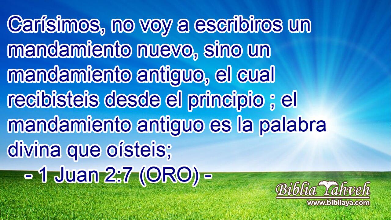  Carísimos, no voy a escribiros un mandamiento nuevo, sino un mandamiento antiguo, el cual recibisteis desde el principio ; el mandamiento antiguo es la palabra divina que oísteis; 