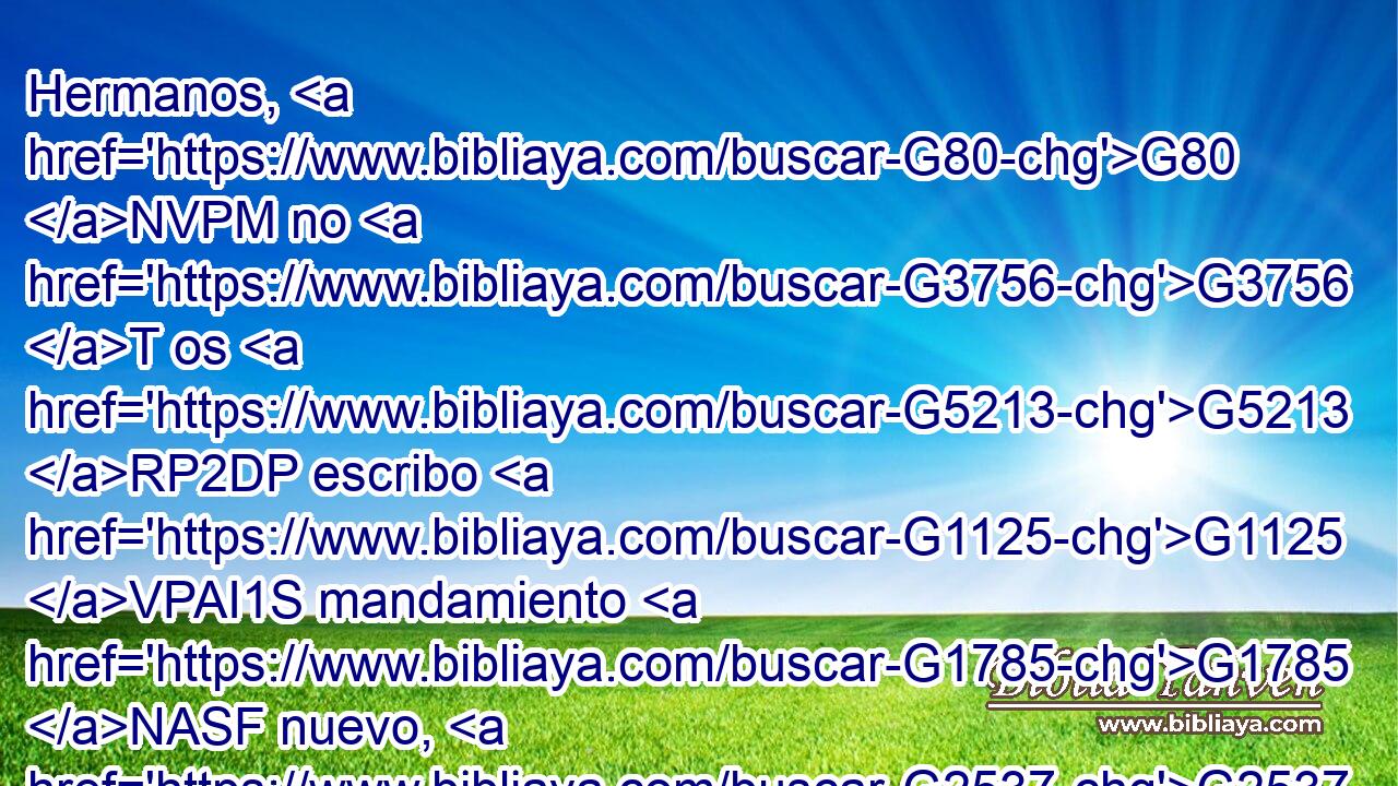 Hermanos, G80 NVPM no G3756 T os G5213 RP2DP escribo G1125 VPAI1S mandamiento G1785 NASF nuevo, G2537 JASF sino G235 C el mandamiento G1785 NASF antiguo G3820 JASF que G3739 RR-ASF habéis tenido G2192 VIAI2P desde G575 P el principio; G746 NGSF este G3588 DNSF mandamiento G1785 NNSF antiguo G3588 G3820 DNSF JNSF es G2076 VP-I3S la G3588 DNSM palabra G3056 NNSM que G3739 RR-ASM habéis oído G191 VAAI2P desde G575 P el principio. G746 NGSF 