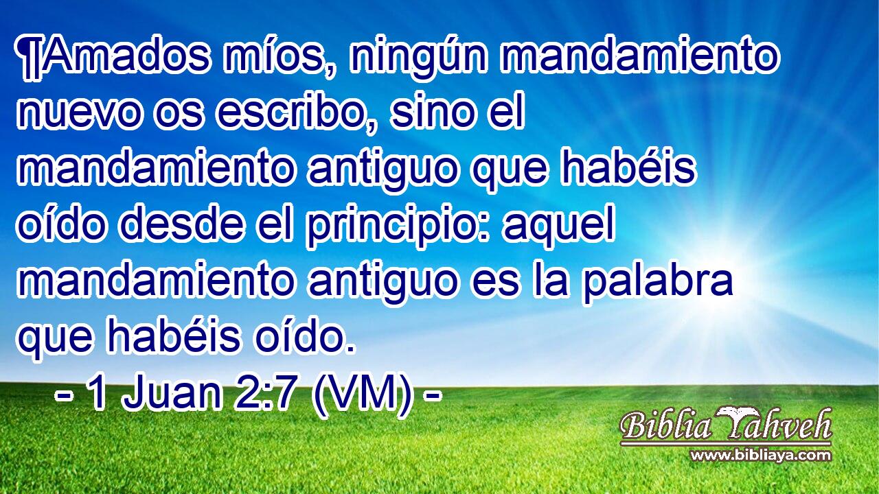  ¶Amados míos, ningún mandamiento nuevo os escribo, sino el mandamiento antiguo que habéis oído desde el principio: aquel mandamiento antiguo es la palabra que habéis oído. 