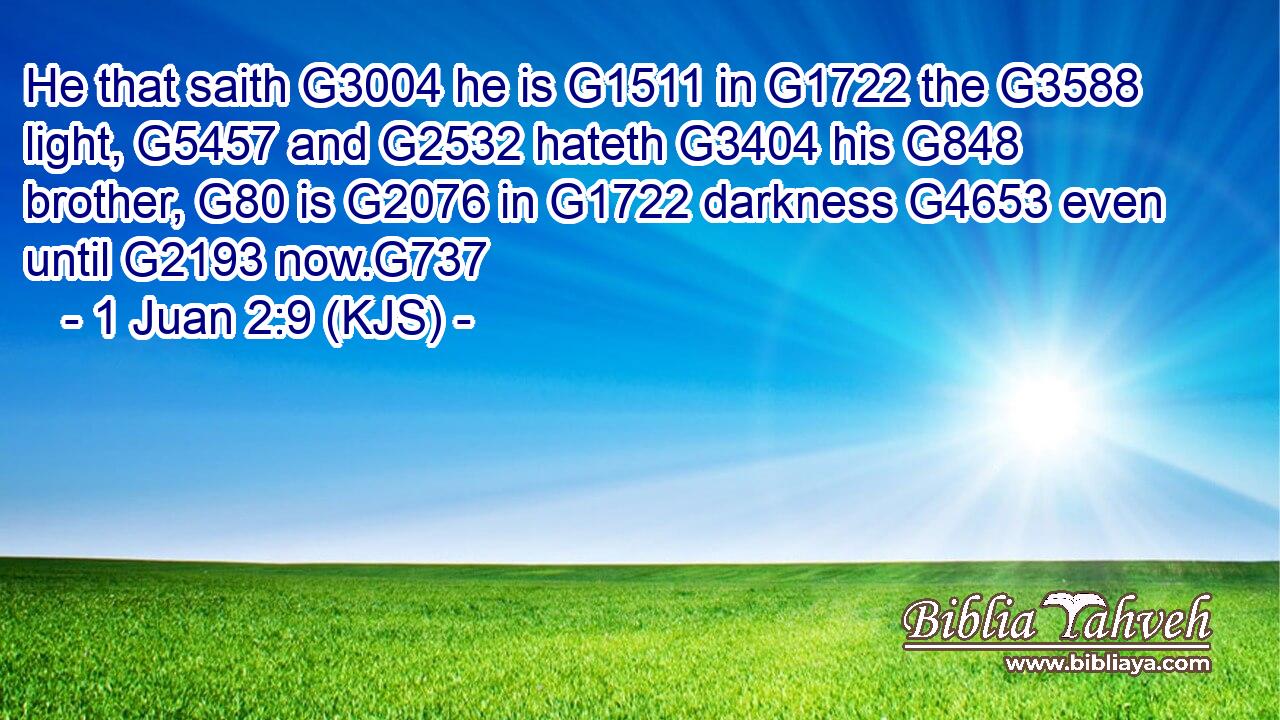 He that saith G3004 he is G1511 in G1722 the G3588 light, G5457 and G2532 hateth G3404 his G848 brother, G80 is G2076 in G1722 darkness G4653 even until G2193 now.G737
