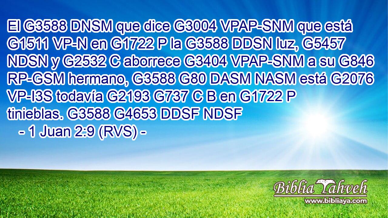 El G3588 DNSM que dice G3004 VPAP-SNM que está G1511 VP-N en G1722 P la G3588 DDSN luz, G5457 NDSN y G2532 C aborrece G3404 VPAP-SNM a su G846 RP-GSM hermano, G3588 G80 DASM NASM está G2076 VP-I3S todavía G2193 G737 C B en G1722 P tinieblas. G3588 G4653 DDSF NDSF 