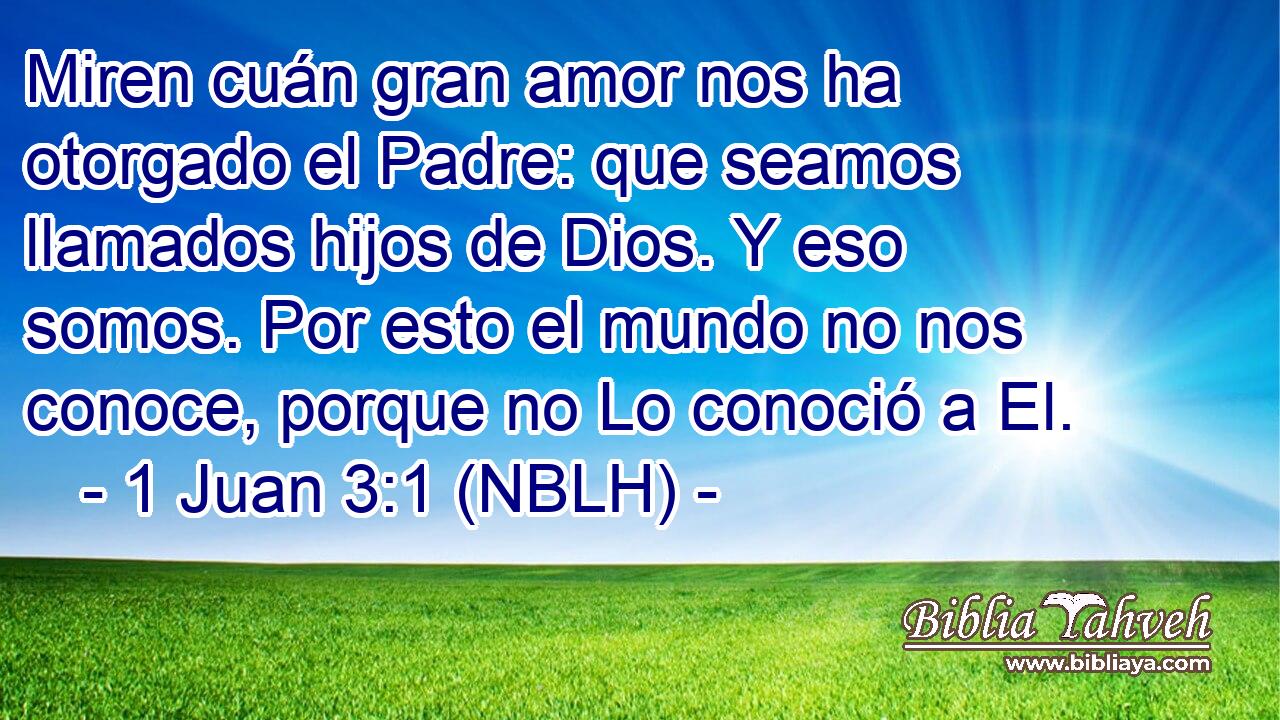  Miren cuán gran amor nos ha otorgado el Padre: que seamos llamados hijos de Dios. Y eso somos. Por esto el mundo no nos conoce, porque no Lo conoció a El. 