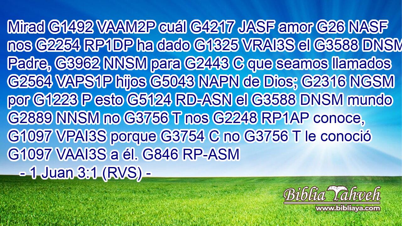 Mirad G1492 VAAM2P cuál G4217 JASF amor G26 NASF nos G2254 RP1DP ha dado G1325 VRAI3S el G3588 DNSM Padre, G3962 NNSM para G2443 C que seamos llamados G2564 VAPS1P hijos G5043 NAPN de Dios; G2316 NGSM por G1223 P esto G5124 RD-ASN el G3588 DNSM mundo G2889 NNSM no G3756 T nos G2248 RP1AP conoce, G1097 VPAI3S porque G3754 C no G3756 T le conoció G1097 VAAI3S a él. G846 RP-ASM 