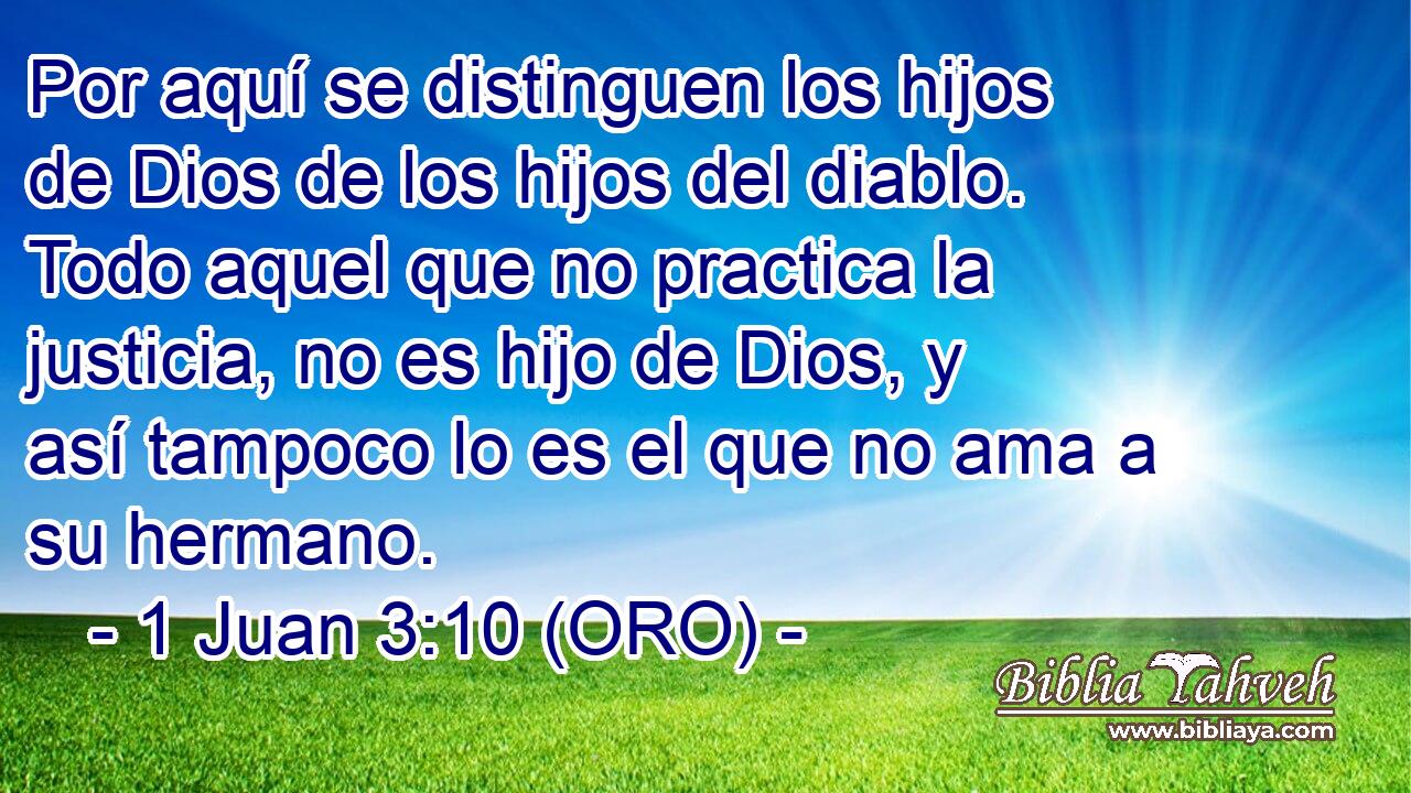  Por aquí se distinguen los hijos de Dios de los hijos del diablo. Todo aquel que no practica la justicia, no es hijo de Dios, y así tampoco lo es el que no ama a su hermano. 