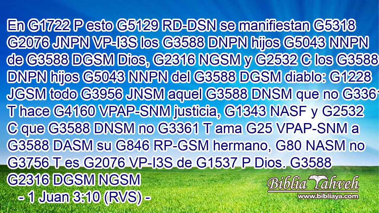 En G1722 P esto G5129 RD-DSN se manifiestan G5318 G2076 JNPN VP-I3S los G3588 DNPN hijos G5043 NNPN de G3588 DGSM Dios, G2316 NGSM y G2532 C los G3588 DNPN hijos G5043 NNPN del G3588 DGSM diablo: G1228 JGSM todo G3956 JNSM aquel G3588 DNSM que no G3361 T hace G4160 VPAP-SNM justicia, G1343 NASF y G2532 C que G3588 DNSM no G3361 T ama G25 VPAP-SNM a G3588 DASM su G846 RP-GSM hermano, G80 NASM no G3756 T es G2076 VP-I3S de G1537 P Dios. G3588 G2316 DGSM NGSM 