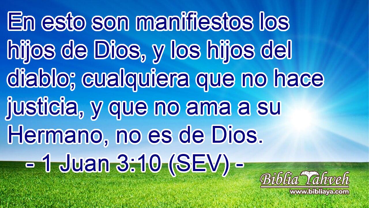 En esto son manifiestos los hijos de Dios, y los hijos del diablo; cualquiera que no hace justicia, y que no ama a su Hermano, no es de Dios.