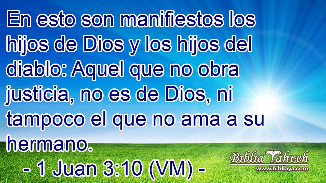  En esto son manifiestos los hijos de Dios y los hijos del diablo: Aquel que no obra justicia, no es de Dios, ni tampoco el que no ama a su hermano. 