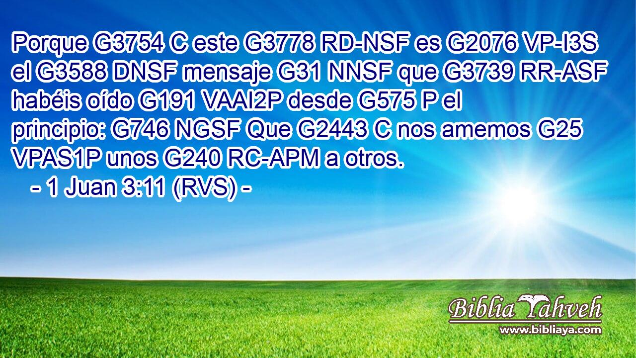 Porque G3754 C este G3778 RD-NSF es G2076 VP-I3S el G3588 DNSF mensaje G31 NNSF que G3739 RR-ASF habéis oído G191 VAAI2P desde G575 P el principio: G746 NGSF Que G2443 C nos amemos G25 VPAS1P unos G240 RC-APM a otros. 