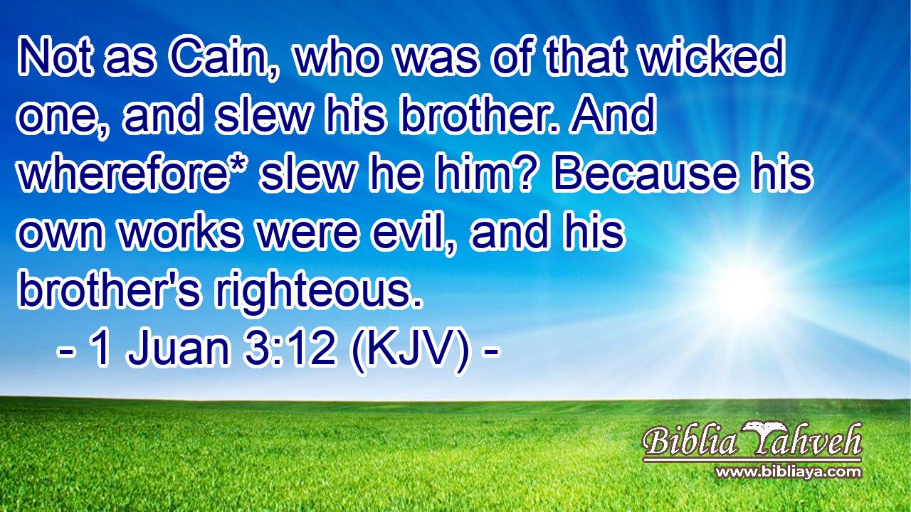 Not as Cain, who was of that wicked one, and slew his brother. And wherefore* slew he him? Because his own works were evil, and his brother's righteous.