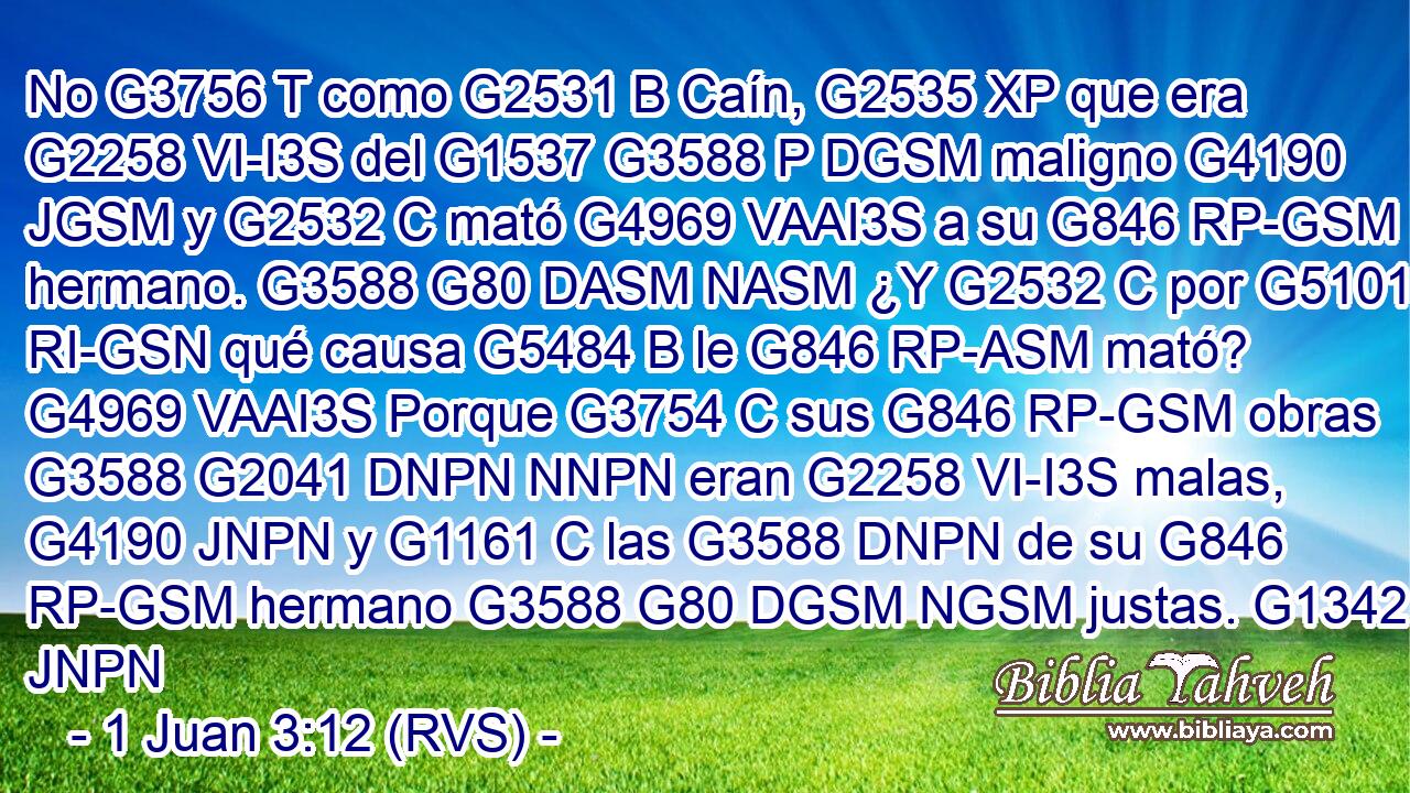 No G3756 T como G2531 B Caín, G2535 XP que era G2258 VI-I3S del G1537 G3588 P DGSM maligno G4190 JGSM y G2532 C mató G4969 VAAI3S a su G846 RP-GSM hermano. G3588 G80 DASM NASM ¿Y G2532 C por G5101 RI-GSN qué causa G5484 B le G846 RP-ASM mató? G4969 VAAI3S Porque G3754 C sus G846 RP-GSM obras G3588 G2041 DNPN NNPN eran G2258 VI-I3S malas, G4190 JNPN y G1161 C las G3588 DNPN de su G846 RP-GSM hermano G3588 G80 DGSM NGSM justas. G1342 JNPN 