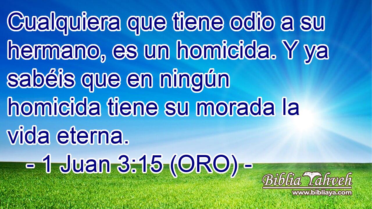 Cualquiera que tiene odio a su hermano, es un homicida. Y ya sabéis que en ningún homicida tiene su morada la vida eterna. 